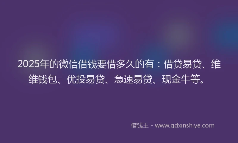 2025年的微信借钱要借多久的有：借贷易贷、维维钱包、优投易贷、急速易贷、现金牛等。