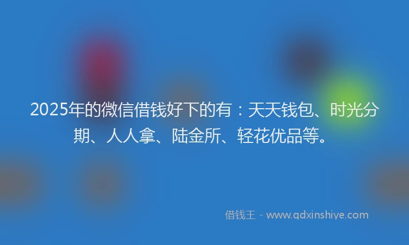 2025年的微信借钱好下的有：天天钱包、时光分期、人人拿、陆金所、轻花优品等。