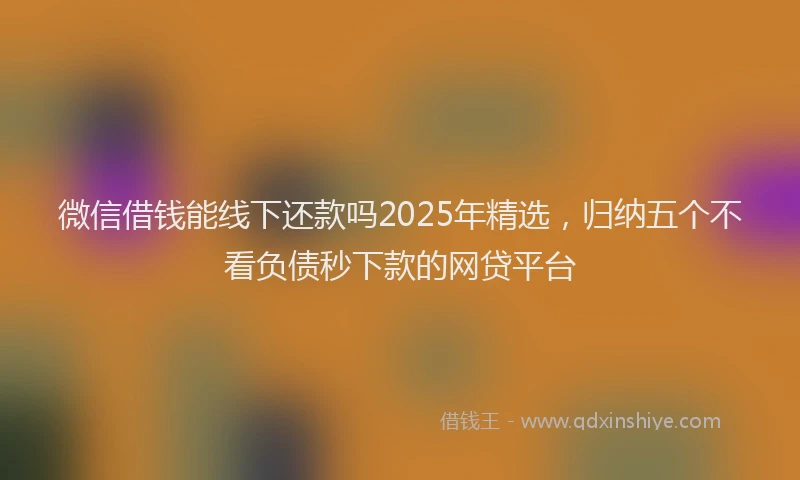 微信借钱能线下还款吗2025年精选，归纳五个不看负债秒下款的网贷平台