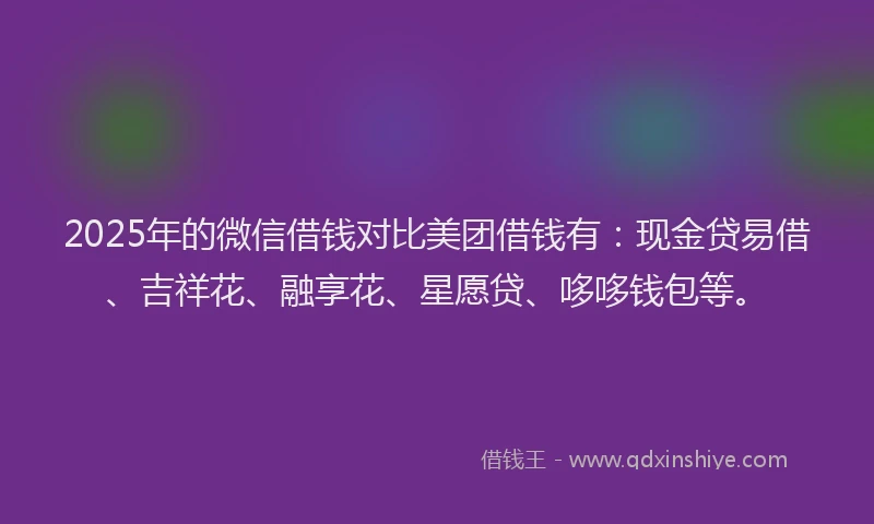 2025年的微信借钱对比美团借钱有：现金贷易借、吉祥花、融享花、星愿贷、哆哆钱包等。
