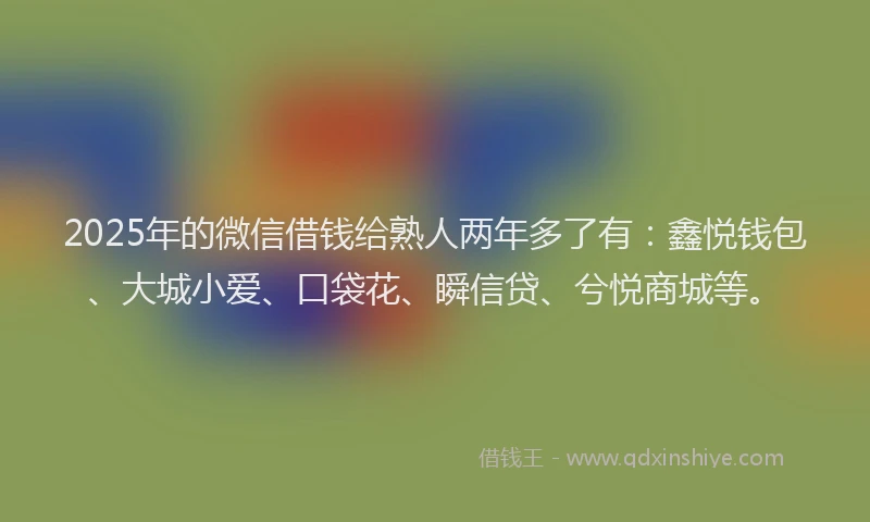2025年的微信借钱给熟人两年多了有：鑫悦钱包、大城小爱、口袋花、瞬信贷、兮悦商城等。