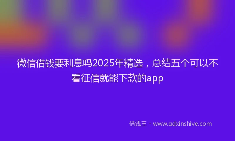 微信借钱要利息吗2025年精选，总结五个可以不看征信就能下款的app