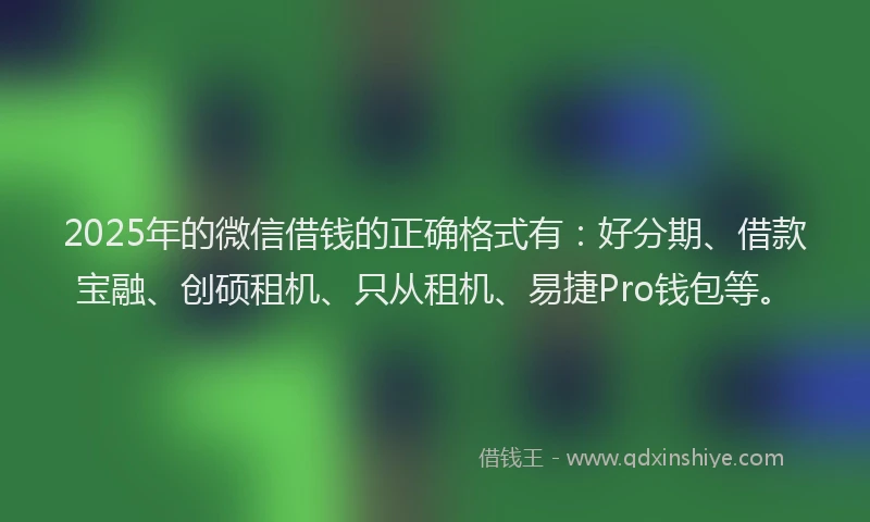 2025年的微信借钱的正确格式有：好分期、借款宝融、创硕租机、只从租机、易捷Pro钱包等。