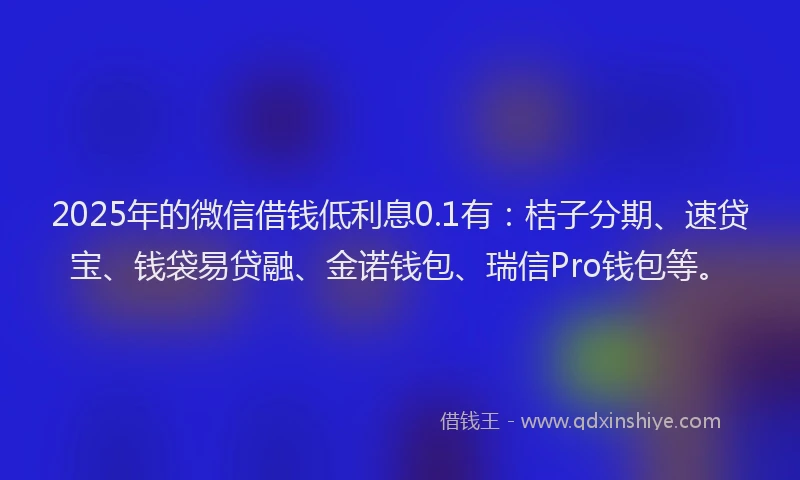 2025年的微信借钱低利息0.1有：桔子分期、速贷宝、钱袋易贷融、金诺钱包、瑞信Pro钱包等。
