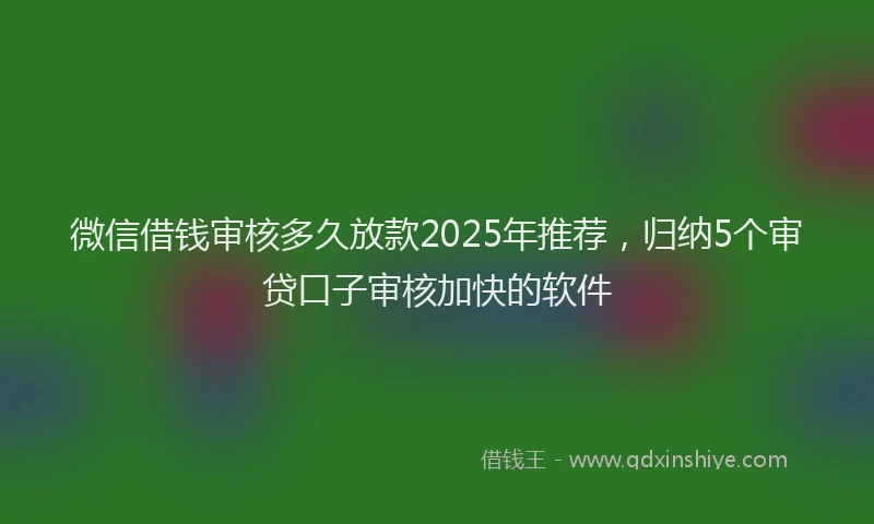 微信借钱审核多久放款2025年推荐，归纳5个审贷口子审核加快的软件