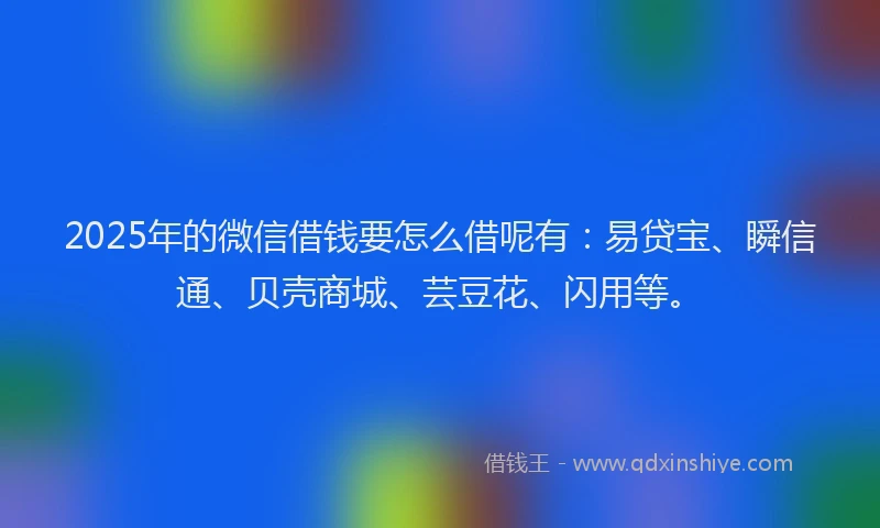 2025年的微信借钱要怎么借呢有：易贷宝、瞬信通、贝壳商城、芸豆花、闪用等。
