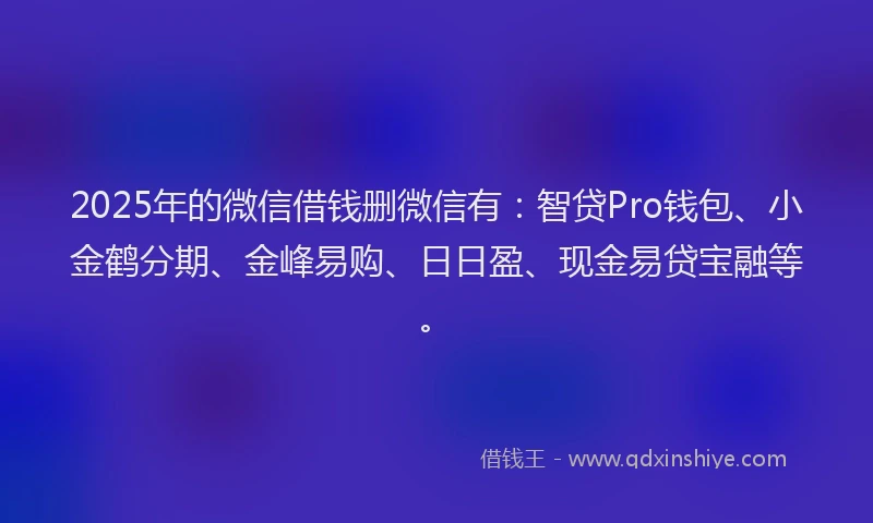 2025年的微信借钱删微信有：智贷Pro钱包、小金鹤分期、金峰易购、日日盈、现金易贷宝融等。
