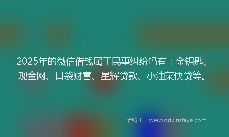 2025年的微信借钱属于民事纠纷吗有：金钥匙、现金网、口袋财富、星辉贷款、小油菜快贷等。