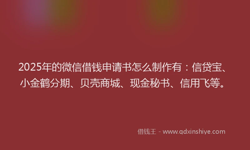 2025年的微信借钱申请书怎么制作有：信贷宝、小金鹤分期、贝壳商城、现金秘书、信用飞等。