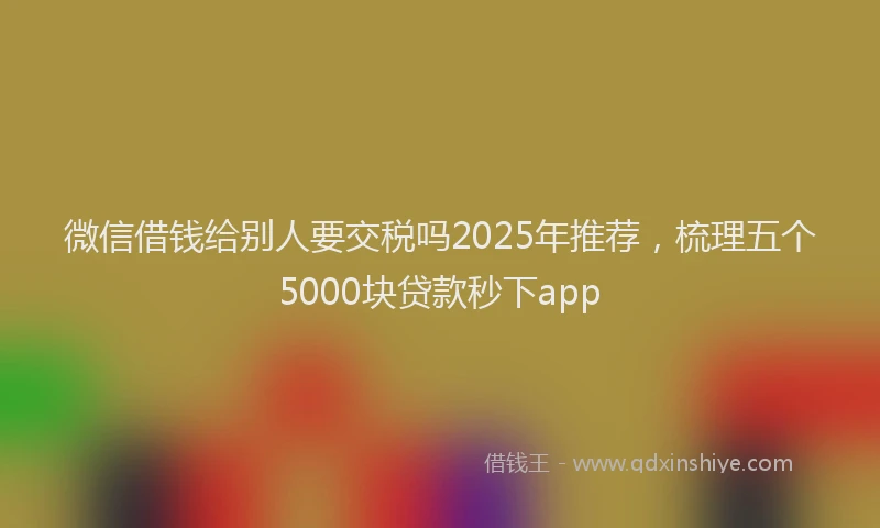 微信借钱给别人要交税吗2025年推荐，梳理五个5000块贷款秒下app