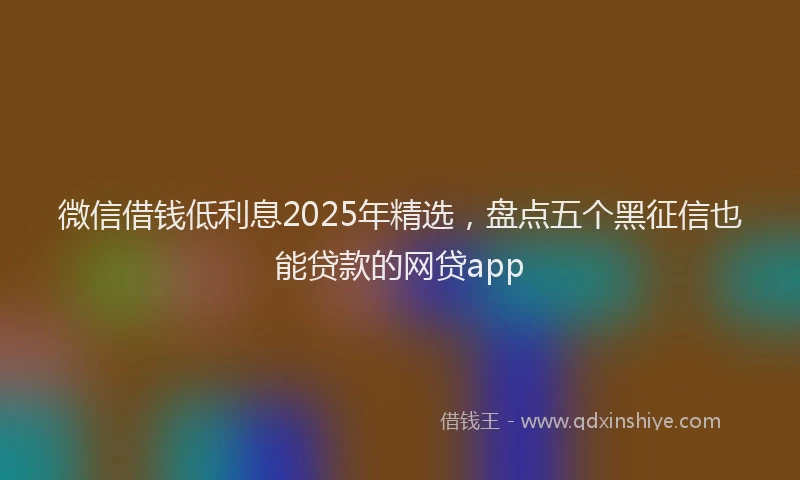 微信借钱低利息2025年精选，盘点五个黑征信也能贷款的网贷app