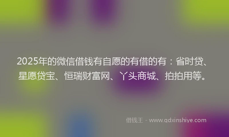 2025年的微信借钱有自愿的有借的有：省时贷、星愿贷宝、恒瑞财富网、丫头商城、拍拍用等。