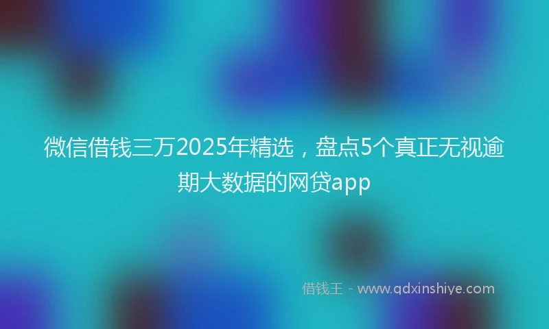 微信借钱三万2025年精选，盘点5个真正无视逾期大数据的网贷app