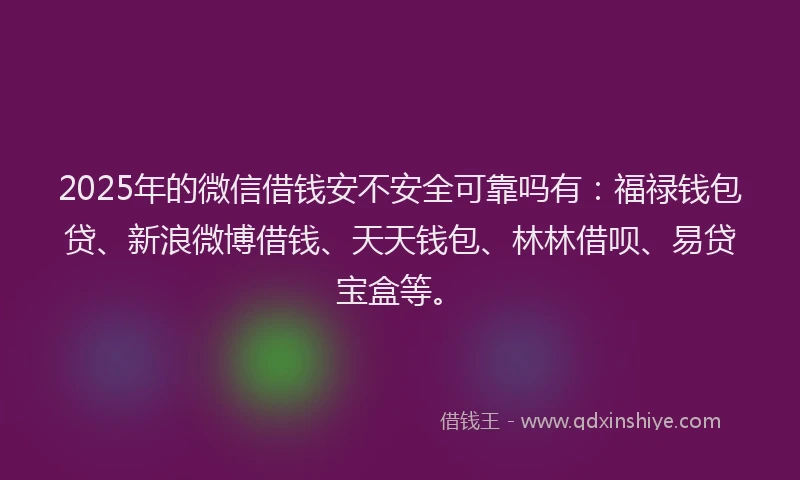 2025年的微信借钱安不安全可靠吗有：福禄钱包贷、新浪微博借钱、天天钱包、林林借呗、易贷宝盒等。