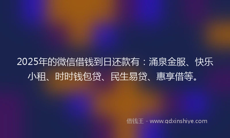 2025年的微信借钱到日还款有：涌泉金服、快乐小租、时时钱包贷、民生易贷、惠享借等。
