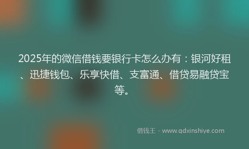 2025年的微信借钱要银行卡怎么办有：银河好租、迅捷钱包、乐享快借、支富通、借贷易融贷宝等。