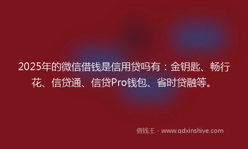 2025年的微信借钱是信用贷吗有：金钥匙、畅行花、信贷通、信贷Pro钱包、省时贷融等。