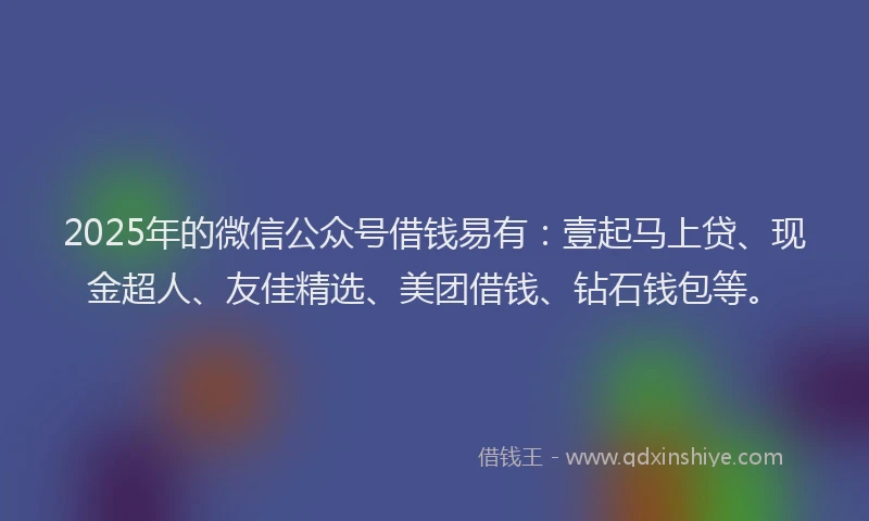 2025年的微信公众号借钱易有：壹起马上贷、现金超人、友佳精选、美团借钱、钻石钱包等。