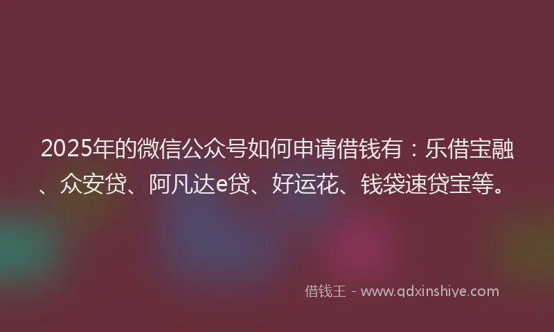 2025年的微信公众号如何申请借钱有：乐借宝融、众安贷、阿凡达e贷、好运花、钱袋速贷宝等。