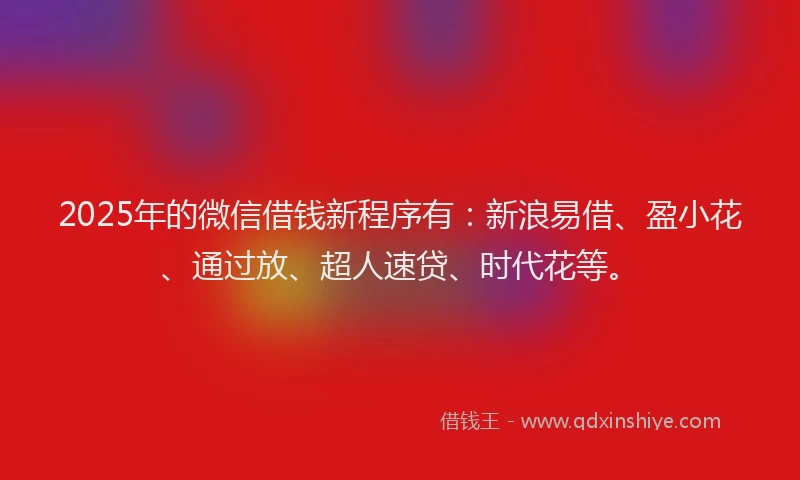 2025年的微信借钱新程序有：新浪易借、盈小花、通过放、超人速贷、时代花等。