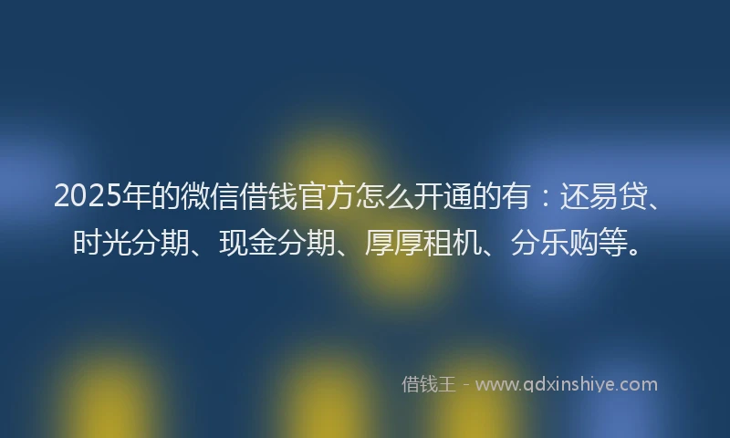2025年的微信借钱官方怎么开通的有：还易贷、时光分期、现金分期、厚厚租机、分乐购等。