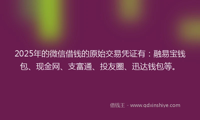 2025年的微信借钱的原始交易凭证有：融易宝钱包、现金网、支富通、投友圈、迅达钱包等。