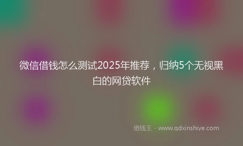 微信借钱怎么测试2025年推荐，归纳5个无视黑白的网贷软件