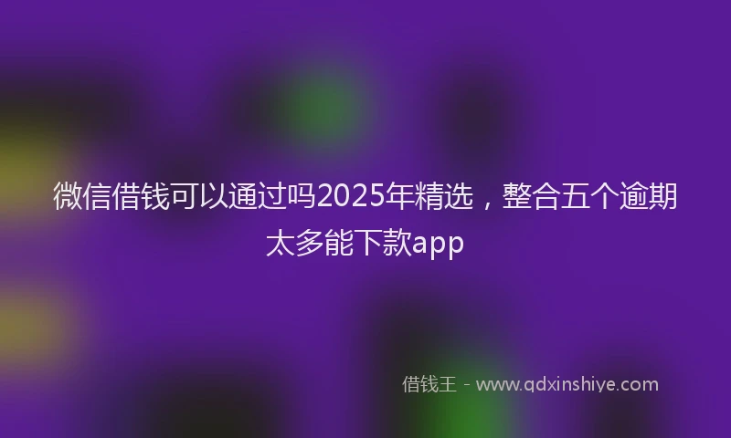 微信借钱可以通过吗2025年精选，整合五个逾期太多能下款app