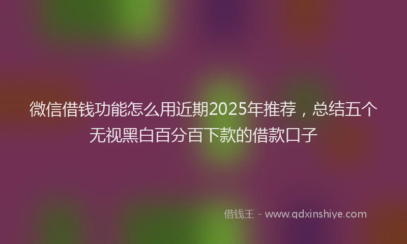 微信借钱功能怎么用近期2025年推荐，总结五个无视黑白百分百下款的借款口子