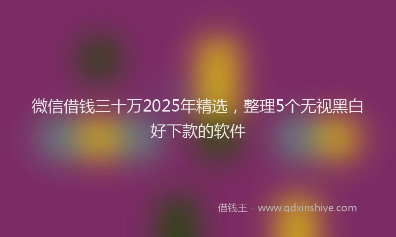 微信借钱三十万2025年精选，整理5个无视黑白好下款的软件