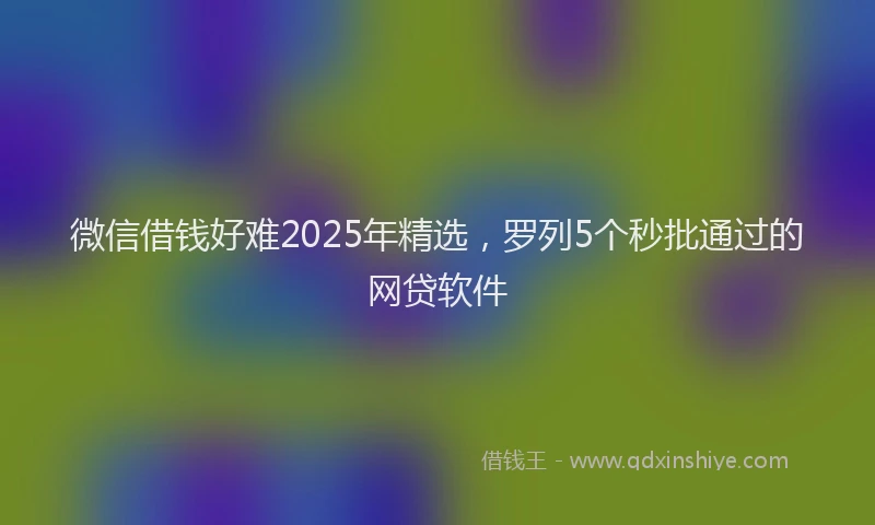 微信借钱好难2025年精选，罗列5个秒批通过的网贷软件