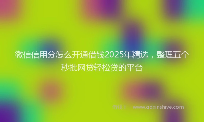 微信信用分怎么开通借钱2025年精选，整理五个秒批网贷轻松贷的平台