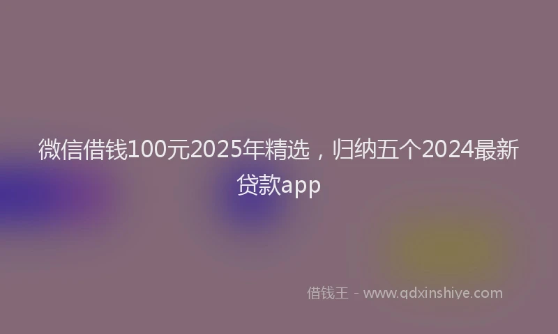 微信借钱100元2025年精选，归纳五个2024最新贷款app