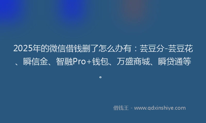 2025年的微信借钱删了怎么办有：芸豆分-芸豆花、瞬信金、智融Pro+钱包、万盛商城、瞬贷通等。