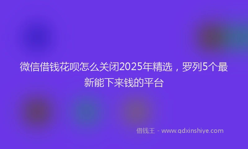 微信借钱花呗怎么关闭2025年精选，罗列5个最新能下来钱的平台