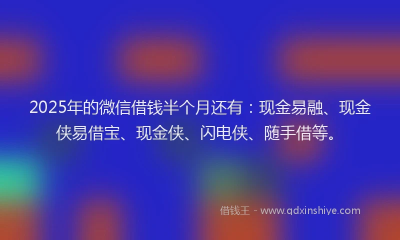 2025年的微信借钱半个月还有：现金易融、现金侠易借宝、现金侠、闪电侠、随手借等。