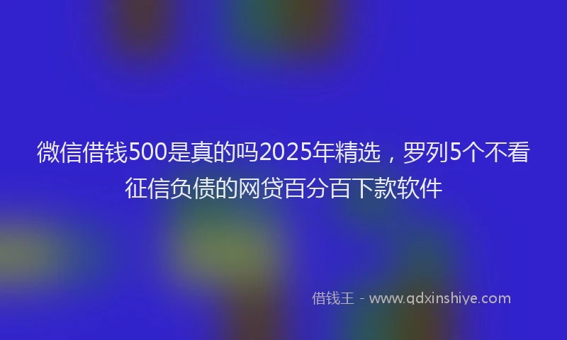 微信借钱500是真的吗2025年精选，罗列5个不看征信负债的网贷百分百下款软件