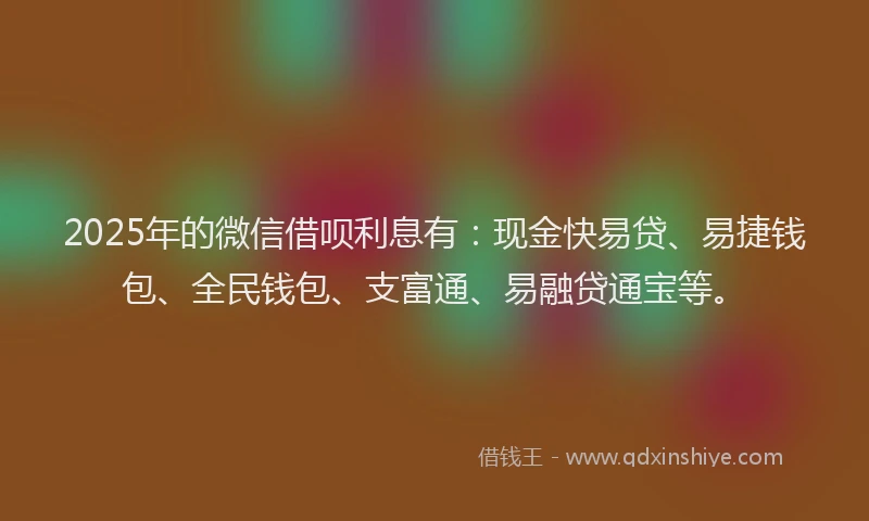 2025年的微信借呗利息有：现金快易贷、易捷钱包、全民钱包、支富通、易融贷通宝等。