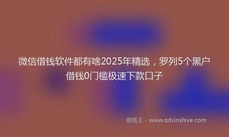 微信借钱软件都有啥2025年精选，罗列5个黑户借钱0门槛极速下款口子