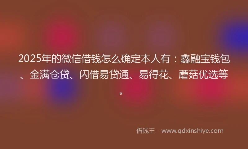 2025年的微信借钱怎么确定本人有：鑫融宝钱包、金满仓贷、闪借易贷通、易得花、蘑菇优选等。