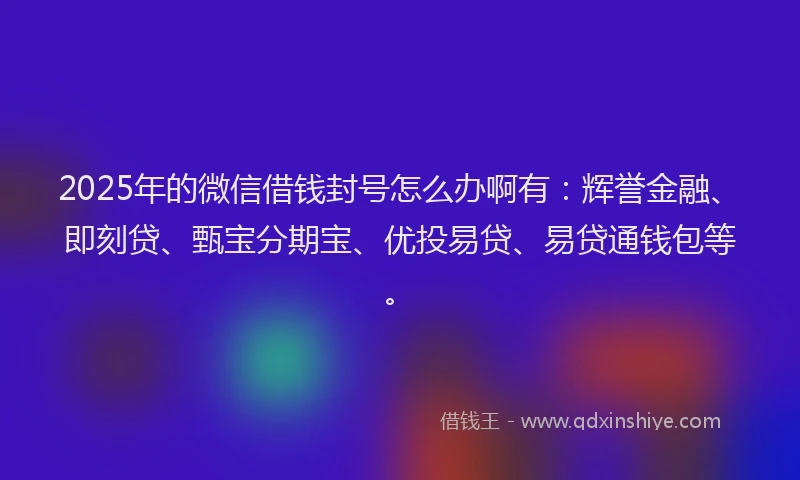 2025年的微信借钱封号怎么办啊有：辉誉金融、即刻贷、甄宝分期宝、优投易贷、易贷通钱包等。