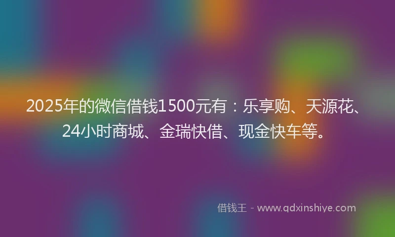 2025年的微信借钱1500元有：乐享购、天源花、24小时商城、金瑞快借、现金快车等。