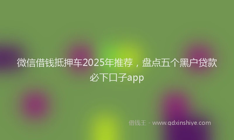 微信借钱抵押车2025年推荐，盘点五个黑户贷款必下口子app