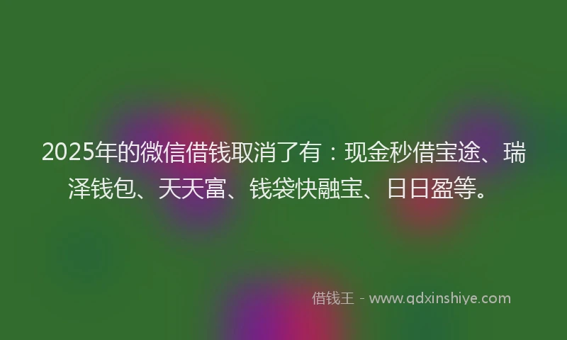2025年的微信借钱取消了有：现金秒借宝途、瑞泽钱包、天天富、钱袋快融宝、日日盈等。