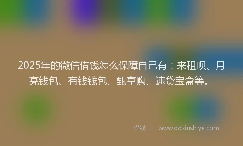 2025年的微信借钱怎么保障自己有：来租呗、月亮钱包、有钱钱包、甄享购、速贷宝盒等。