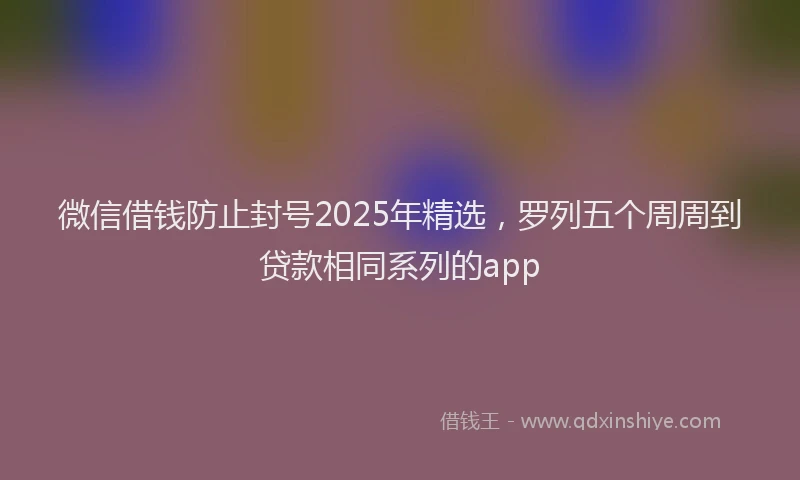 微信借钱防止封号2025年精选，罗列五个周周到贷款相同系列的app