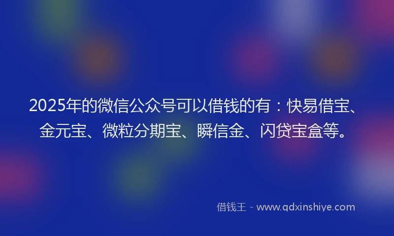 2025年的微信公众号可以借钱的有：快易借宝、金元宝、微粒分期宝、瞬信金、闪贷宝盒等。