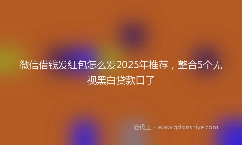 微信借钱发红包怎么发2025年推荐，整合5个无视黑白贷款口子
