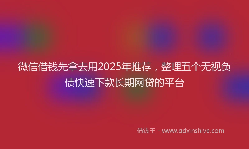 微信借钱先拿去用2025年推荐，整理五个无视负债快速下款长期网贷的平台