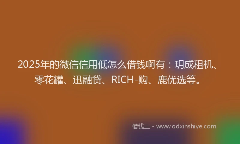 2025年的微信信用低怎么借钱啊有：玥成租机、零花罐、迅融贷、RICH-购、鹿优选等。